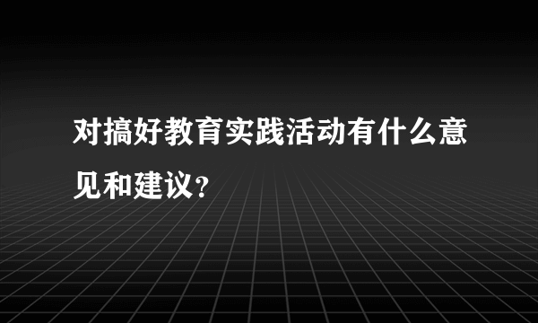 对搞好教育实践活动有什么意见和建议？