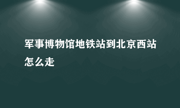 军事博物馆地铁站到北京西站怎么走