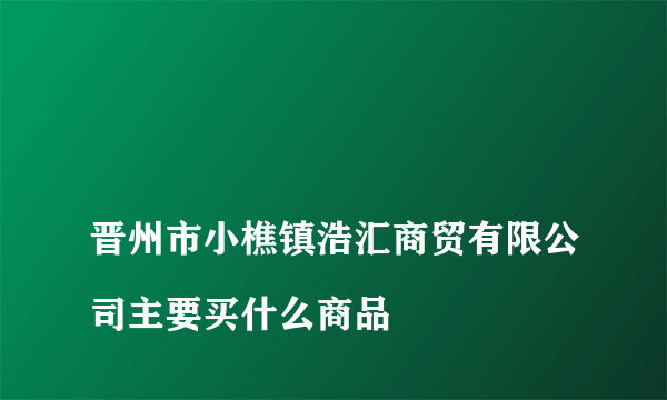 
晋州市小樵镇浩汇商贸有限公司主要买什么商品

