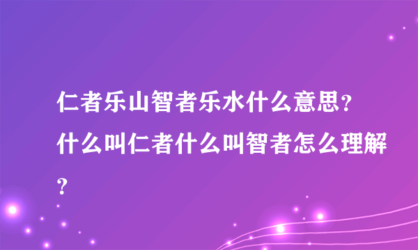 仁者乐山智者乐水什么意思？什么叫仁者什么叫智者怎么理解？