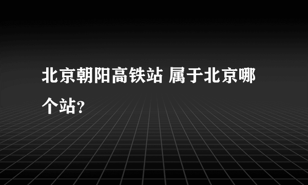 北京朝阳高铁站 属于北京哪个站？