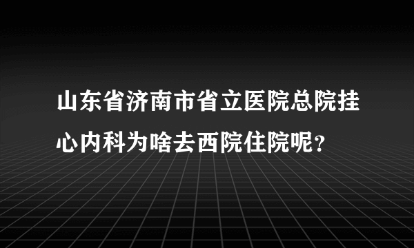 山东省济南市省立医院总院挂心内科为啥去西院住院呢？