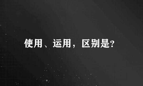 使用、运用，区别是？