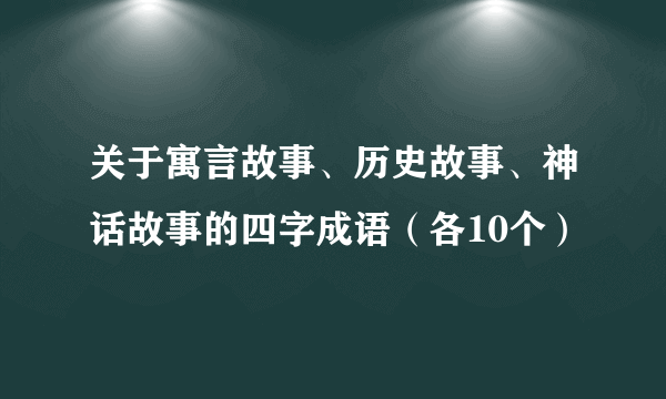 关于寓言故事、历史故事、神话故事的四字成语（各10个）