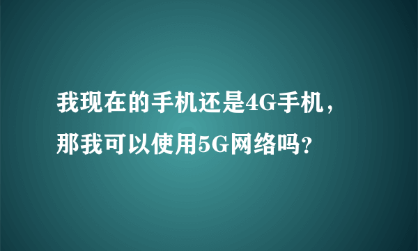 我现在的手机还是4G手机，那我可以使用5G网络吗？