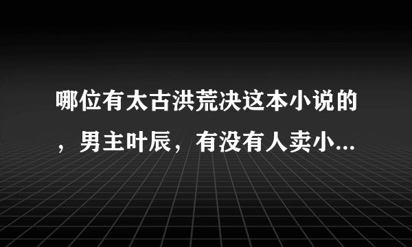 哪位有太古洪荒决这本小说的，男主叶辰，有没有人卖小说的的，想看！