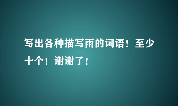 写出各种描写雨的词语！至少十个！谢谢了！