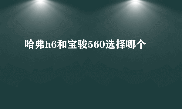 哈弗h6和宝骏560选择哪个