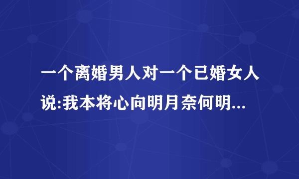 一个离婚男人对一个已婚女人说:我本将心向明月奈何明月照沟渠，什么意思