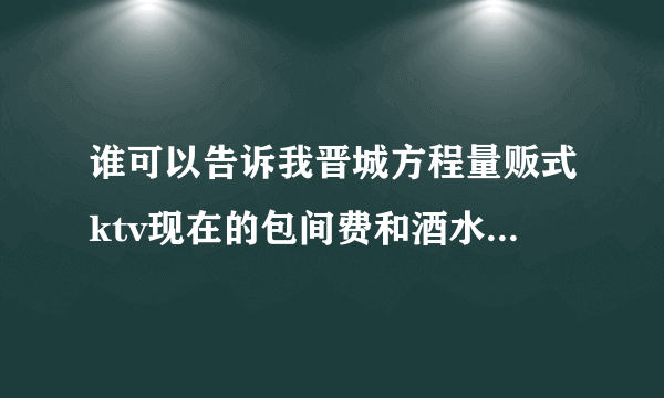 谁可以告诉我晋城方程量贩式ktv现在的包间费和酒水价钱？谢谢。