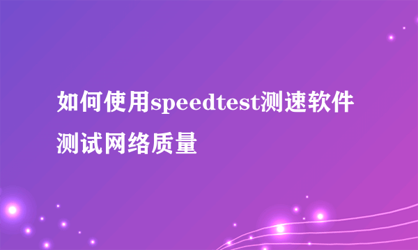 如何使用speedtest测速软件测试网络质量