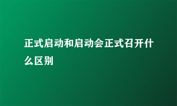 正式启动和启动会正式召开什么区别