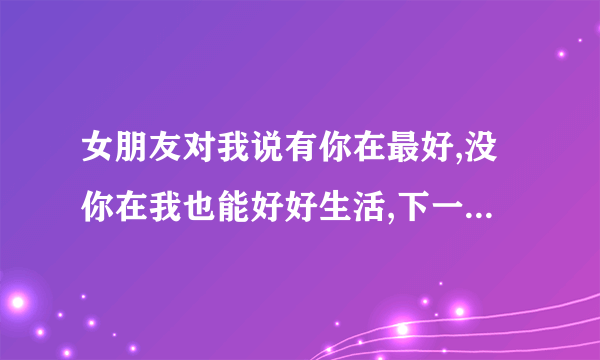 女朋友对我说有你在最好,没你在我也能好好生活,下一句怎么接？？？