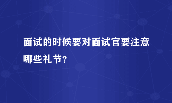 面试的时候要对面试官要注意哪些礼节？