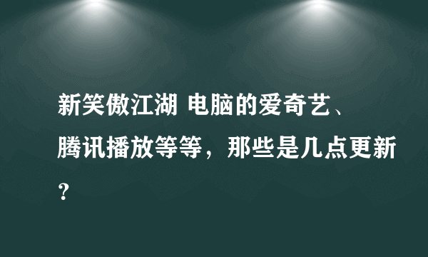 新笑傲江湖 电脑的爱奇艺、腾讯播放等等，那些是几点更新？