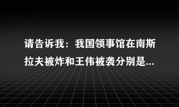 请告诉我：我国领事馆在南斯拉夫被炸和王伟被袭分别是哪一年？