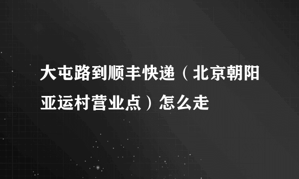 大屯路到顺丰快递（北京朝阳亚运村营业点）怎么走