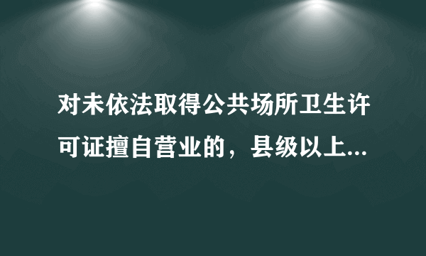 对未依法取得公共场所卫生许可证擅自营业的，县级以上地方人民政府卫生行政部门可以给予哪些行政处罚？