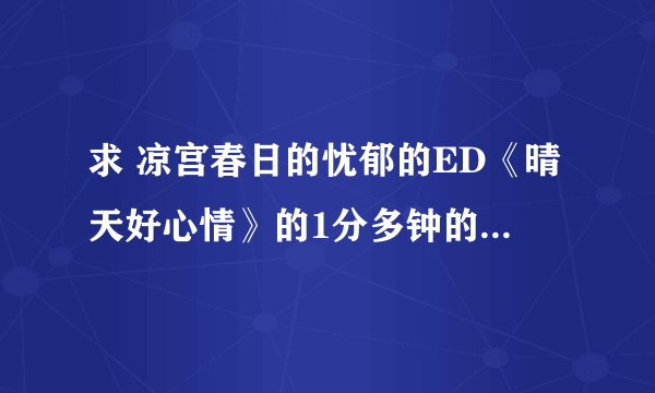 求 凉宫春日的忧郁的ED《晴天好心情》的1分多钟的MP3版！不是视频 是歌曲~~