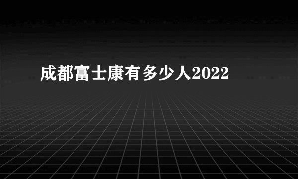 成都富士康有多少人2022