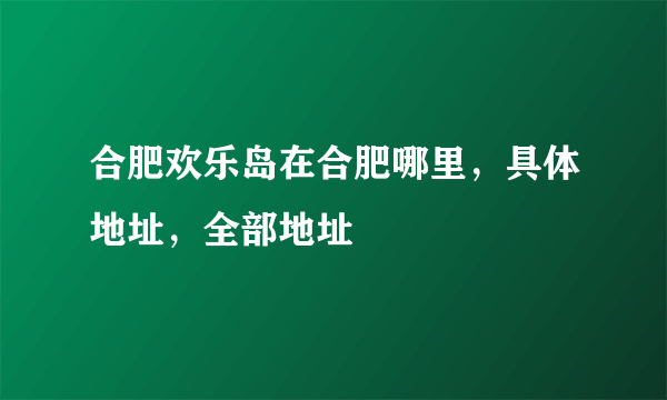 合肥欢乐岛在合肥哪里，具体地址，全部地址