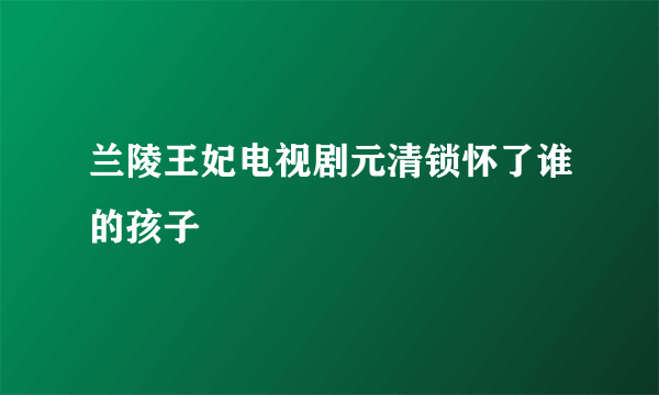 兰陵王妃电视剧元清锁怀了谁的孩子