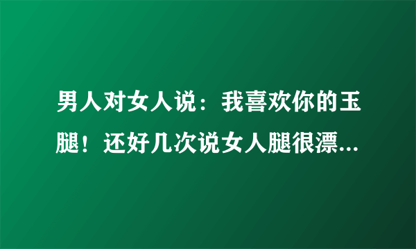 男人对女人说：我喜欢你的玉腿！还好几次说女人腿很漂亮！什么意思？玉腿是指？