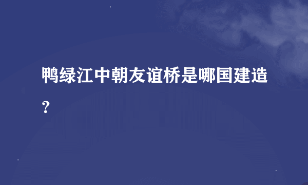 鸭绿江中朝友谊桥是哪国建造？