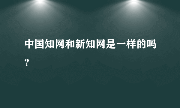 中国知网和新知网是一样的吗？