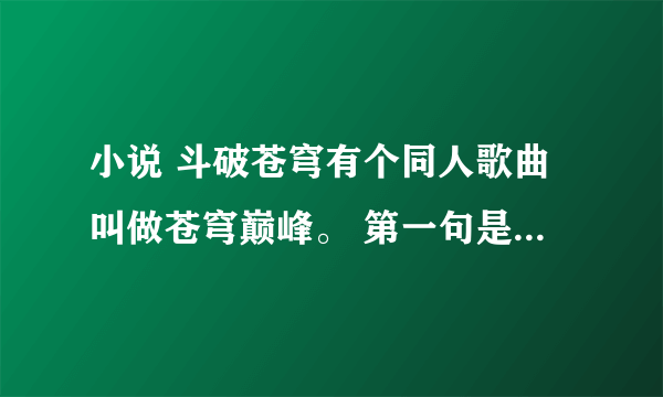 小说 斗破苍穹有个同人歌曲叫做苍穹巅峰。 第一句是啥 人身啥路多艰险 昨日渐远 。