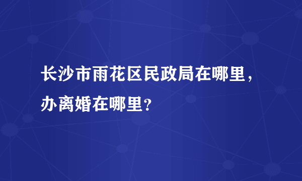 长沙市雨花区民政局在哪里，办离婚在哪里？