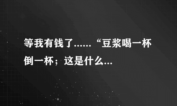 等我有钱了......“豆浆喝一杯倒一杯；这是什么歌里面的歌词！