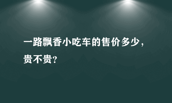 一路飘香小吃车的售价多少，贵不贵？