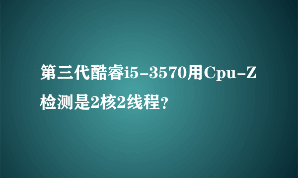 第三代酷睿i5-3570用Cpu-Z检测是2核2线程？