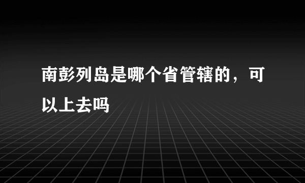 南彭列岛是哪个省管辖的，可以上去吗