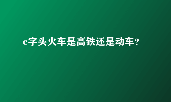 c字头火车是高铁还是动车？