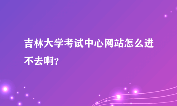 吉林大学考试中心网站怎么进不去啊？