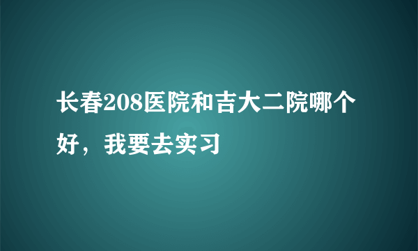 长春208医院和吉大二院哪个好，我要去实习