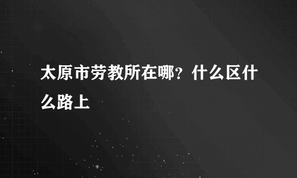 太原市劳教所在哪？什么区什么路上