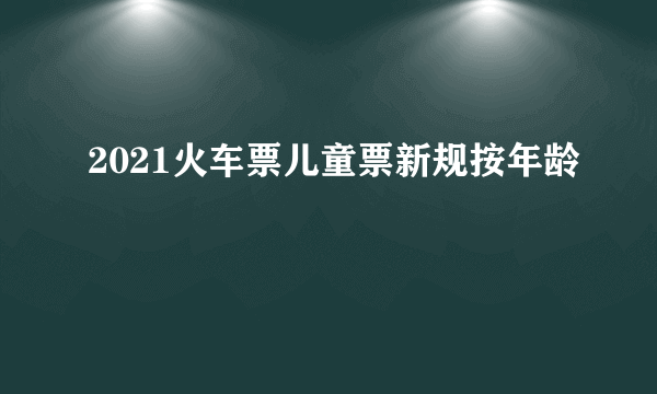 2021火车票儿童票新规按年龄