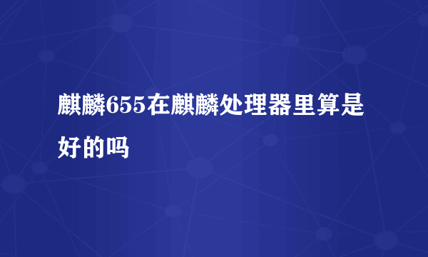 麒麟655在麒麟处理器里算是好的吗