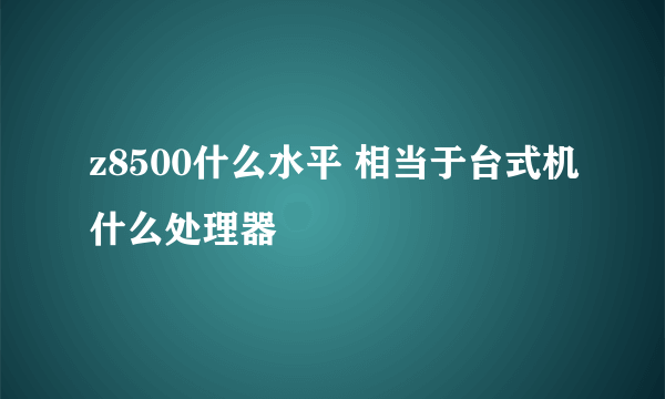 z8500什么水平 相当于台式机什么处理器