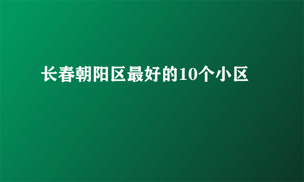 长春朝阳区最好的10个小区