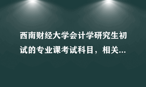 西南财经大学会计学研究生初试的专业课考试科目，相关的参考书，请详细说明一下，谢谢。