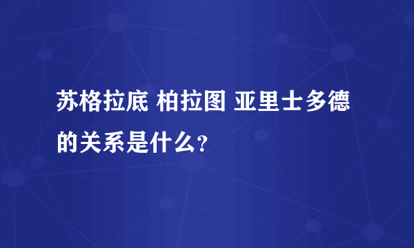 苏格拉底 柏拉图 亚里士多德的关系是什么？