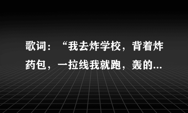 歌词：“我去炸学校，背着炸药包，一拉线我就跑，轰的一声学校不见了” 求完整的歌词！