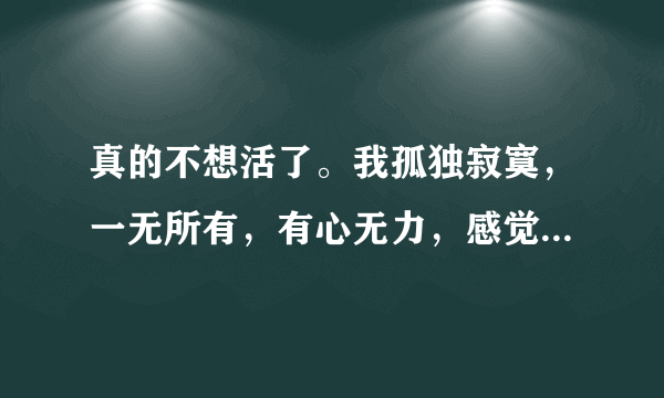 真的不想活了。我孤独寂寞，一无所有，有心无力，感觉自己没有生存的意义。