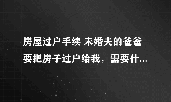 房屋过户手续 未婚夫的爸爸要把房子过户给我，需要什么手续？手续费多少？我们和未婚夫还没有领证。