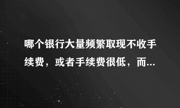 哪个银行大量频繁取现不收手续费，或者手续费很低，而且全国各地分布比较广泛，方便取现！