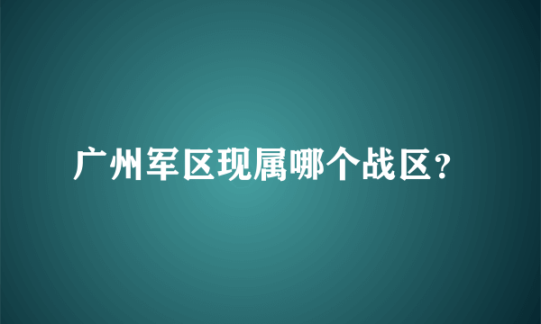 广州军区现属哪个战区？